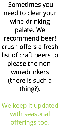 &nbsp;Sometimes you need to clear your wine-drinking palate. We recommend beer! crush offers a fresh list of craft beers to please the non-winedrinkers (there is such a thing?). We keep it updated with seasonal offerings too. 